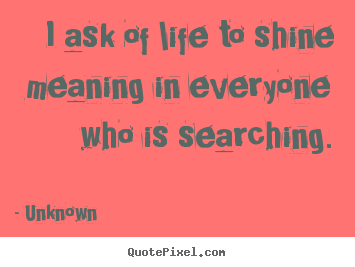 I ask of life to shine meaning in everyone who is searching. Unknown popular life sayings