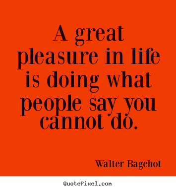 A great pleasure in life is doing what people say you cannot.. Walter Bagehot popular life quote