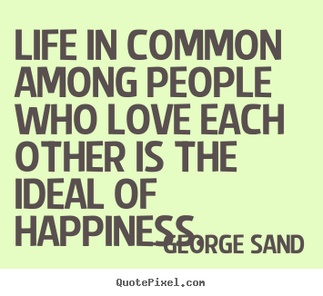 Life in common among people who love each other is the ideal of happiness. George Sand great life quotes