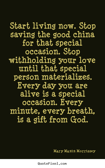 Create your own picture quotes about life - Start living now. stop saving the good china for that..