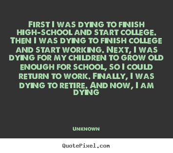 First i was dying to finish high-school and start college. then.. Unknown  life quotes