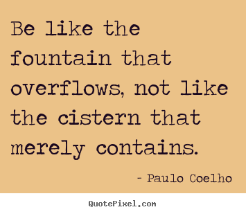 Quote about life - Be like the fountain that overflows, not like the cistern that..