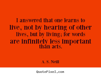 I answered that one learns to live, not by hearing of.. A. S. Neill good life quote