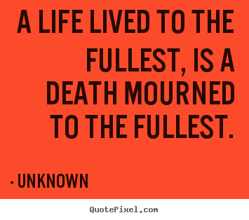 A life lived to the fullest, is a death mourned.. Unknown greatest life sayings
