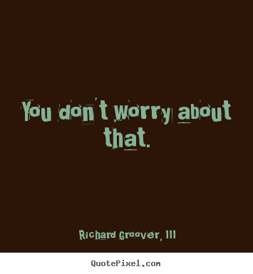 Quotes about life - You don't worry about that.
