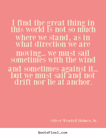 I find the great thing in this world is not.. Oliver Wendell Holmes, Sr. good life quotes