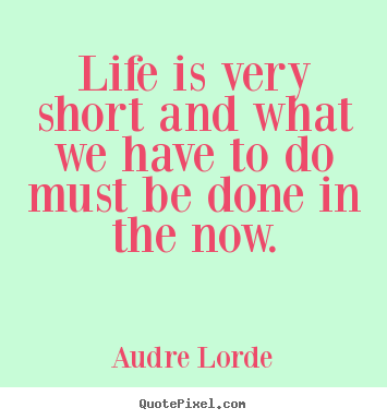 Life sayings - Life is very short and what we have to do must be done in the now.