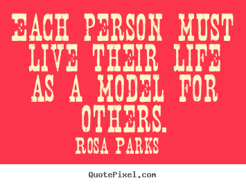 Each person must live their life as a model for others. Rosa Parks great life quote