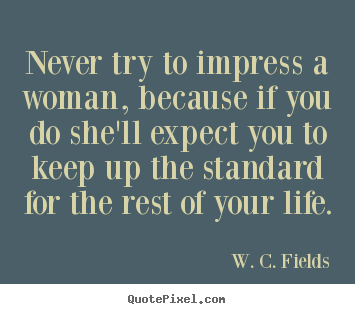 Never try to impress a woman, because if.. W. C. Fields best life quote