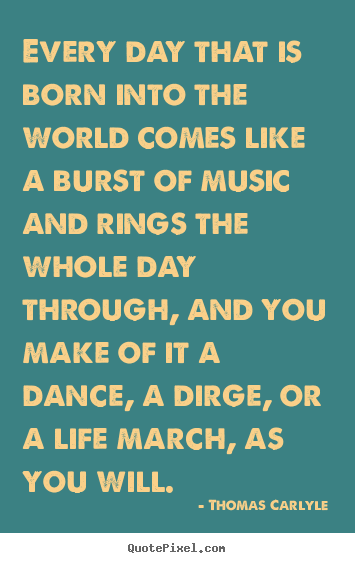 Thomas Carlyle image sayings - Every day that is born into the world comes like a burst of music and.. - Life sayings