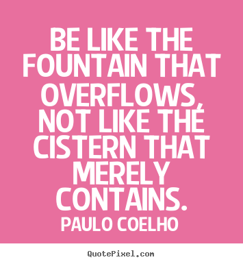 Be like the fountain that overflows, not like.. Paulo Coelho good life quote