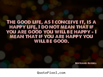 The good life, as i conceive it, is a happy life. i do.. Bertrand Russell  life quotes
