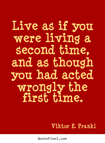 Live as if you were living a second time, and as though you had acted wrongly the first time. Viktor Frankl