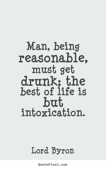 Man, being reasonable, must get drunk; the best of life is but intoxication. Lord Byron  life quotes
