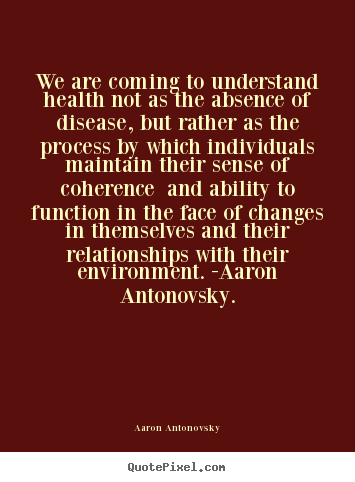 We are coming to understand health not as the absence of disease, but.. Aaron Antonovsky greatest life quotes