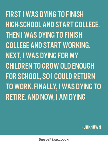 Sayings about life - First i was dying to finish high-school and start college...