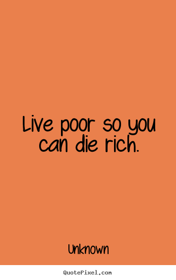 Life sayings - Live poor so you can die rich.