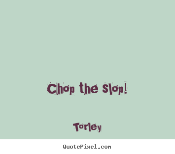 Chop the slop! Torley  life quotes