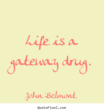 Life is a gateway drug. John Belmont popular life sayings