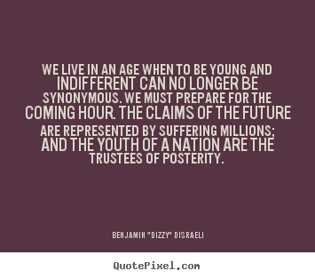We live in an age when to be young and indifferent can no longer be synonymous... Benjamin "Dizzy" Disraeli  life quotes