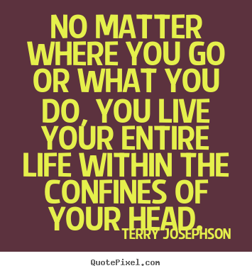 Terry Josephson poster quote - No matter where you go or what you do, you live your entire life within.. - Life quote