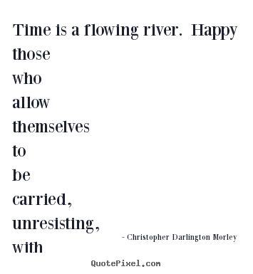 Time is a flowing river. happy those who allow themselves to.. Christopher Darlington Morley  life sayings
