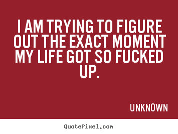 Quotes about life - I am trying to figure out the exact moment my life got so fucked..