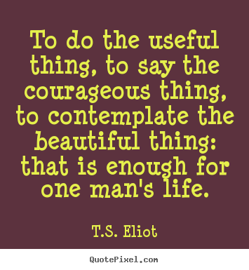 To do the useful thing, to say the courageous thing, to contemplate.. T.S. Eliot  life quotes