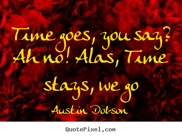 Austin Dobson picture quote - Time goes, you say? ah no! alas, time stays, we go - Life quotes