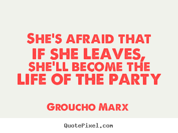 Make personalized picture quotes about life - She's afraid that if she leaves, she'll become the life of the party