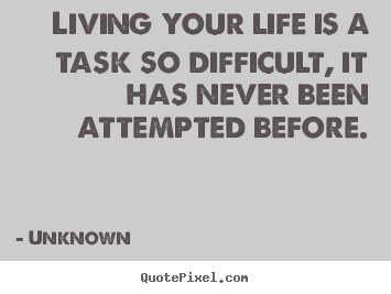 Quote about life - Living your life is a task so difficult, it has never been attempted..