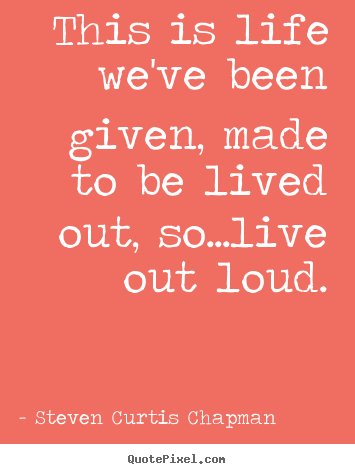 Steven Curtis Chapman photo quotes - This is life we've been given, made to be lived out, so...live out loud. - Life quotes