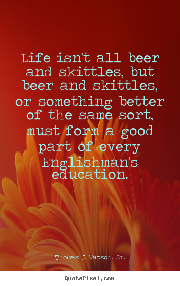 Life isn't all beer and skittles, but beer and skittles, or something.. Thomas J. Watson, Sr. good life quotes