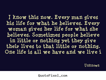 I know this now. every man gives his life for what he.. Unknown famous life quote