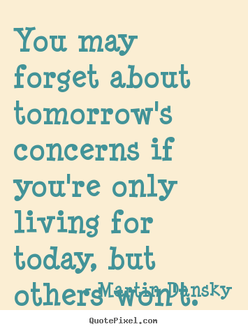 Martin Dansky image sayings - You may forget about tomorrow's concerns if you're only living for today,.. - Life quotes