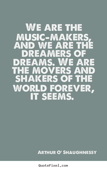 We are the music-makers, and we are the dreamers of dreams... Arthur O' Shaughnessy good life quotes