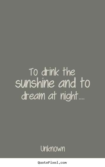 To drink the sunshine and to dream at night.... Unknown famous life quotes