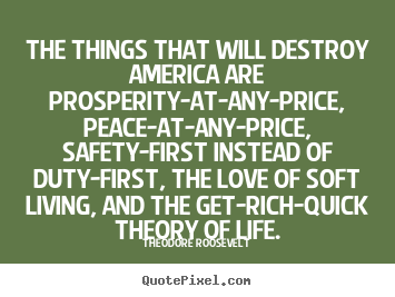 The things that will destroy america are prosperity-at-any-price,.. Theodore Roosevelt best life quotes