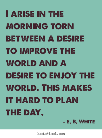 E. B. White image quotes - I arise in the morning torn between a desire.. - Life quotes