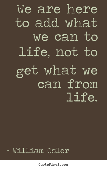 William Osler picture quotes - We are here to add what we can to life, not to get what.. - Life quotes