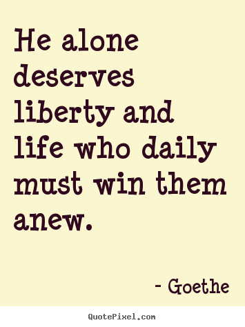 He alone deserves liberty and life who daily must win them.. Goethe greatest life quotes