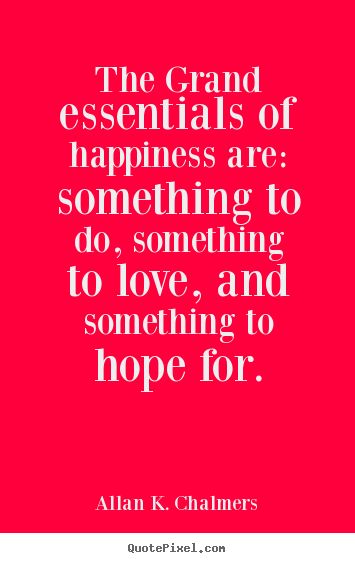 The grand essentials of happiness are: something to.. Allan K. Chalmers top life quotes