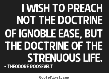 I wish to preach not the doctrine of ignoble ease, but the doctrine.. Theodore Roosevelt famous life quote
