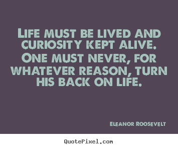 Life must be lived and curiosity kept alive. one must.. Eleanor Roosevelt greatest life quote