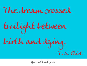 The dream crossed twilight between birth and dying. T. S. Eliot famous life sayings