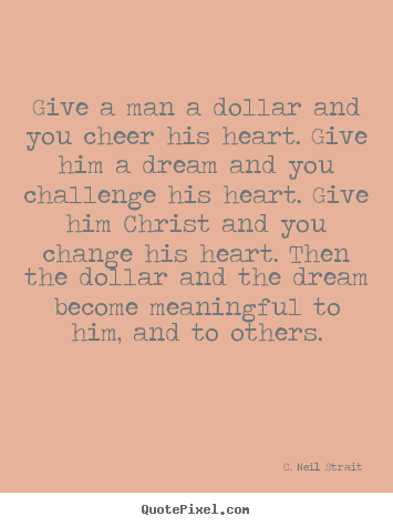 Quotes about life - Give a man a dollar and you cheer his heart. give..