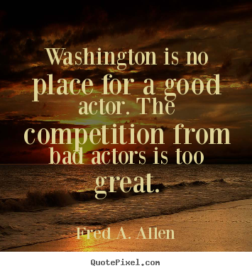 Fred A. Allen picture quotes - Washington is no place for a good actor. the competition from.. - Life quotes