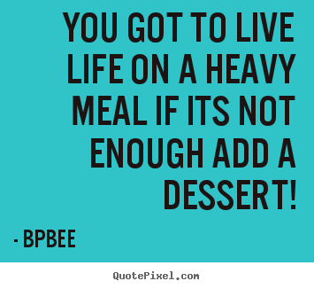 Quotes about life - You got to live life on a heavy meal if its not enough add a dessert!