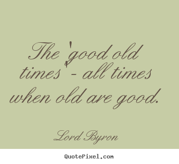 Make picture quotes about life - The 'good old times' - all times when old are good.