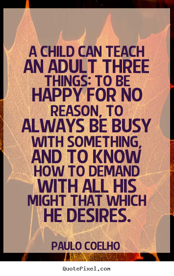 A child can teach an adult three things: to be happy for no reason,.. Paulo Coelho good life quotes